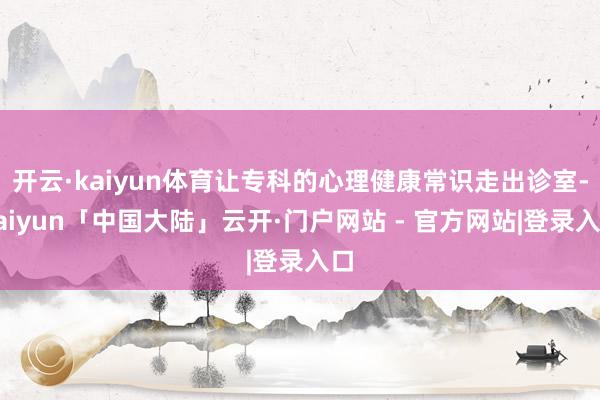 开云·kaiyun体育让专科的心理健康常识走出诊室-kaiyun「中国大陆」云开·门户网站 - 官方网站|登录入口