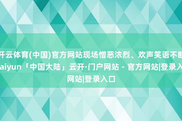 开云体育(中国)官方网站现场憎恶浓烈、欢声笑语不断-kaiyun「中国大陆」云开·门户网站 - 官方网站|登录入口