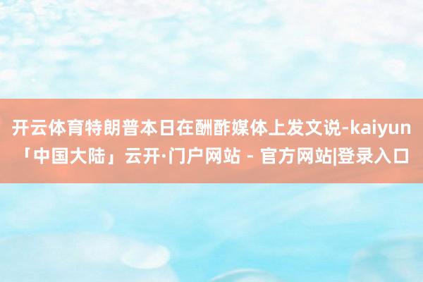 开云体育特朗普本日在酬酢媒体上发文说-kaiyun「中国大陆」云开·门户网站 - 官方网站|登录入口