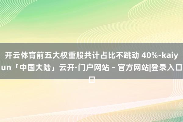 开云体育前五大权重股共计占比不跳动 40%-kaiyun「中国大陆」云开·门户网站 - 官方网站|登录入口