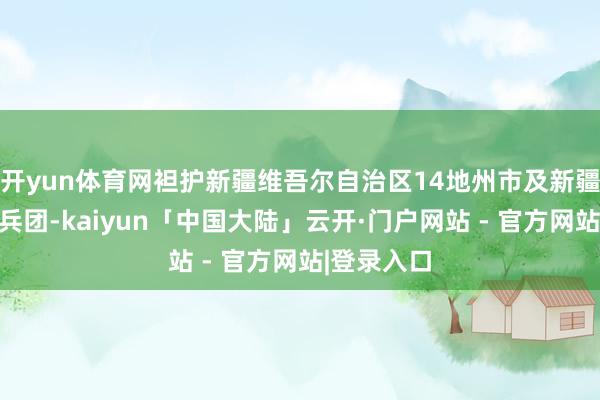 开yun体育网袒护新疆维吾尔自治区14地州市及新疆分娩建树兵团-kaiyun「中国大陆」云开·门户网站 - 官方网站|登录入口