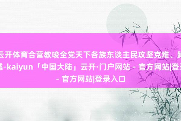 云开体育合营教唆全党天下各族东谈主民攻坚克难、踔厉激越-kaiyun「中国大陆」云开·门户网站 - 官方网站|登录入口