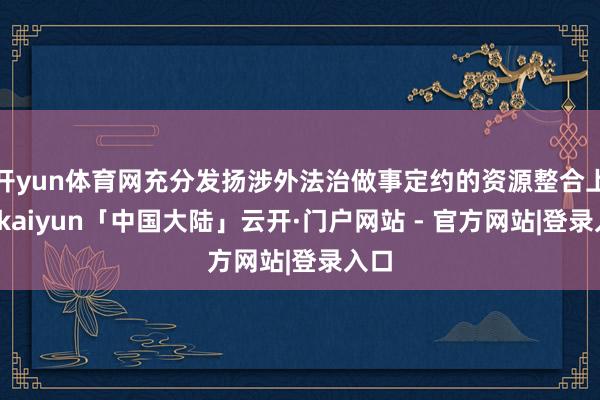 开yun体育网充分发扬涉外法治做事定约的资源整合上风-kaiyun「中国大陆」云开·门户网站 - 官方网站|登录入口