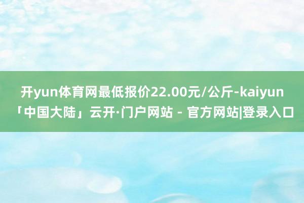 开yun体育网最低报价22.00元/公斤-kaiyun「中国大陆」云开·门户网站 - 官方网站|登录入口