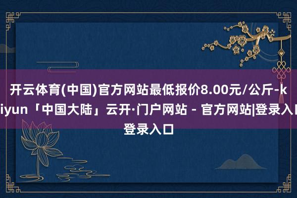 开云体育(中国)官方网站最低报价8.00元/公斤-kaiyun「中国大陆」云开·门户网站 - 官方网站|登录入口