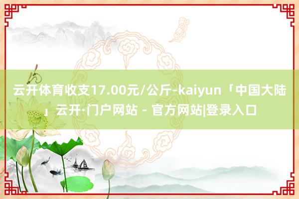 云开体育收支17.00元/公斤-kaiyun「中国大陆」云开·门户网站 - 官方网站|登录入口