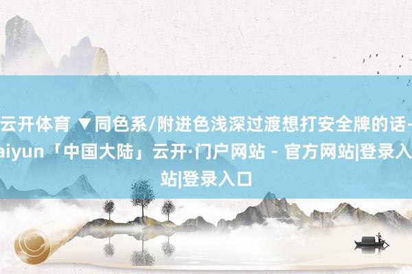云开体育 ▼同色系/附进色浅深过渡想打安全牌的话-kaiyun「中国大陆」云开·门户网站 - 官方网站|登录入口