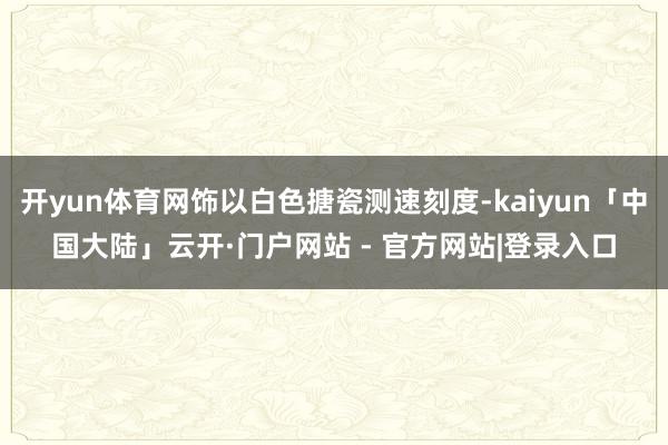 开yun体育网饰以白色搪瓷测速刻度-kaiyun「中国大陆」云开·门户网站 - 官方网站|登录入口