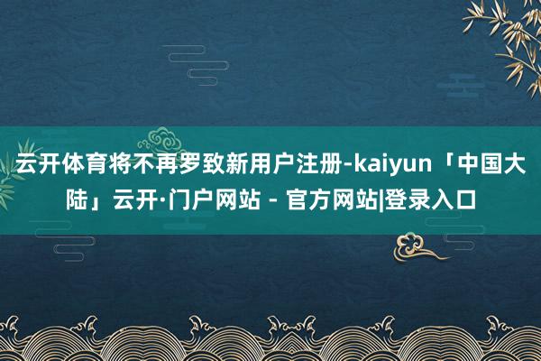 云开体育将不再罗致新用户注册-kaiyun「中国大陆」云开·门户网站 - 官方网站|登录入口