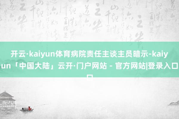 开云·kaiyun体育病院责任主谈主员暗示-kaiyun「中国大陆」云开·门户网站 - 官方网站|登录入口