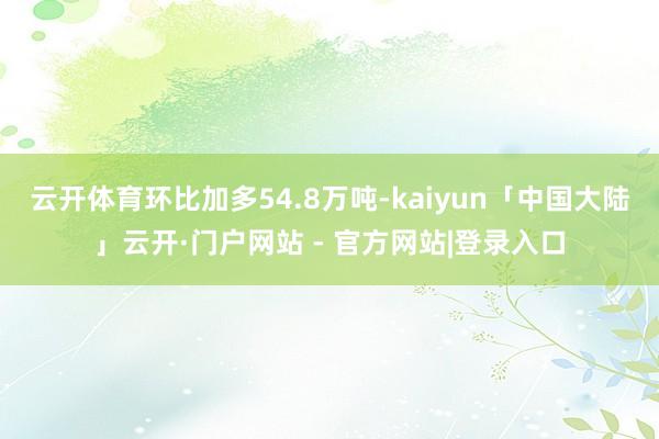 云开体育环比加多54.8万吨-kaiyun「中国大陆」云开·门户网站 - 官方网站|登录入口