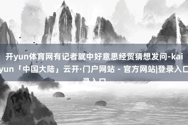 开yun体育网有记者就中好意思经贸猜想发问-kaiyun「中国大陆」云开·门户网站 - 官方网站|登录入口