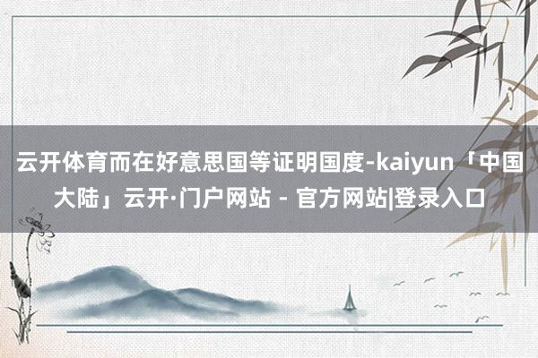 云开体育而在好意思国等证明国度-kaiyun「中国大陆」云开·门户网站 - 官方网站|登录入口