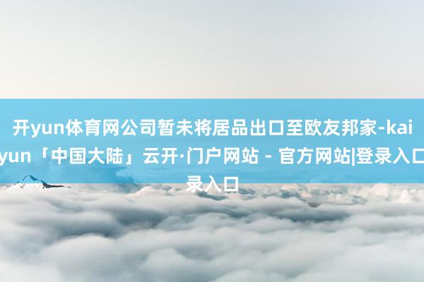 开yun体育网公司暂未将居品出口至欧友邦家-kaiyun「中国大陆」云开·门户网站 - 官方网站|登录入口