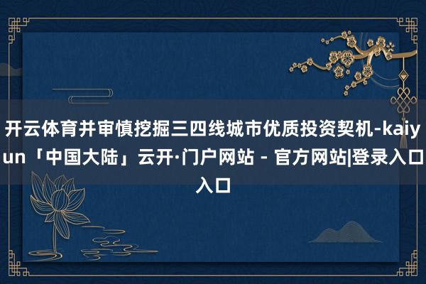 开云体育并审慎挖掘三四线城市优质投资契机-kaiyun「中国大陆」云开·门户网站 - 官方网站|登录入口