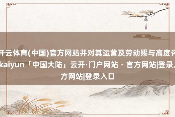 开云体育(中国)官方网站并对其运营及劳动赐与高度评价-kaiyun「中国大陆」云开·门户网站 - 官方网站|登录入口