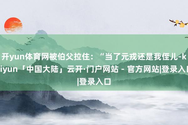 开yun体育网被伯父拉住：“当了元戎还是我侄儿-kaiyun「中国大陆」云开·门户网站 - 官方网站|登录入口