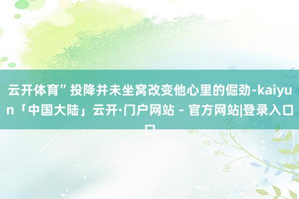 云开体育”投降并未坐窝改变他心里的倔劲-kaiyun「中国大陆」云开·门户网站 - 官方网站|登录入口
