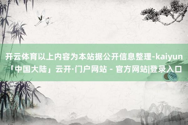 开云体育以上内容为本站据公开信息整理-kaiyun「中国大陆」云开·门户网站 - 官方网站|登录入口