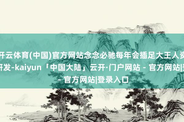 开云体育(中国)官方网站念念必驰每年会插足大王人资金用于研发-kaiyun「中国大陆」云开·门户网站 - 官方网站|登录入口