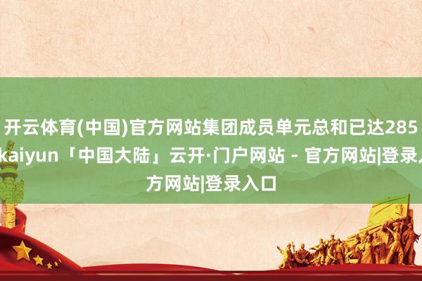 开云体育(中国)官方网站集团成员单元总和已达285家-kaiyun「中国大陆」云开·门户网站 - 官方网站|登录入口