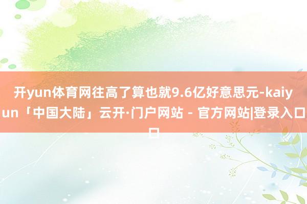开yun体育网往高了算也就9.6亿好意思元-kaiyun「中国大陆」云开·门户网站 - 官方网站|登录入口