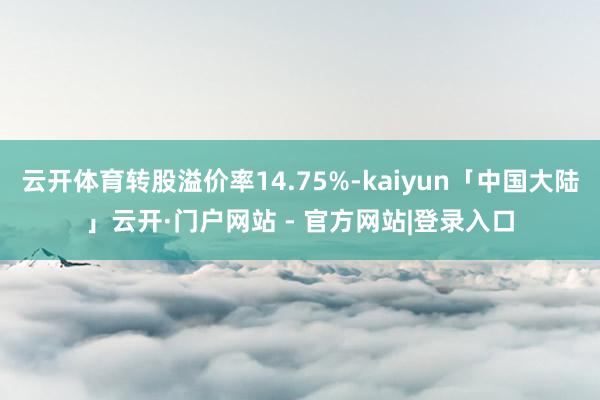 云开体育转股溢价率14.75%-kaiyun「中国大陆」云开·门户网站 - 官方网站|登录入口