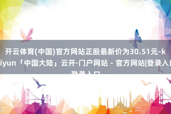 开云体育(中国)官方网站正股最新价为30.51元-kaiyun「中国大陆」云开·门户网站 - 官方网站|登录入口