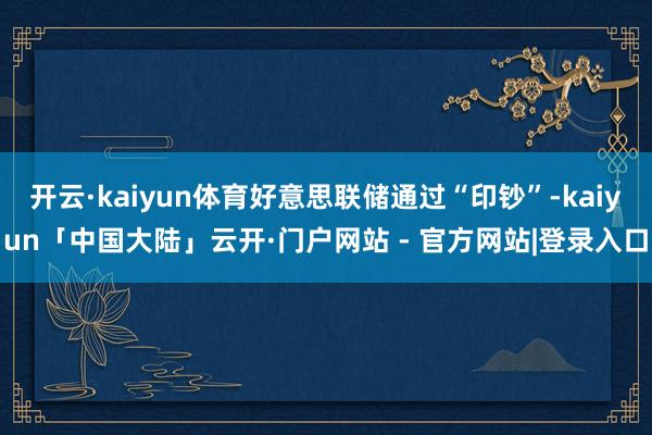 开云·kaiyun体育好意思联储通过“印钞”-kaiyun「中国大陆」云开·门户网站 - 官方网站|登录入口