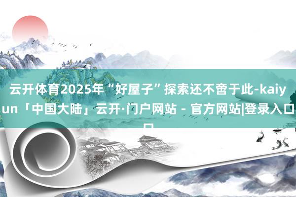 云开体育2025年“好屋子”探索还不啻于此-kaiyun「中国大陆」云开·门户网站 - 官方网站|登录入口