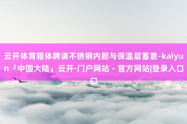 云开体育箱体聘请不锈钢内胆与保温层蓄意-kaiyun「中国大陆」云开·门户网站 - 官方网站|登录入口