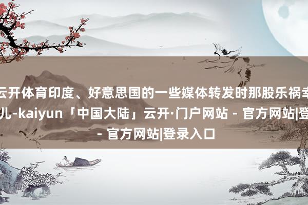 云开体育印度、好意思国的一些媒体转发时那股乐祸幸灾的劲儿-kaiyun「中国大陆」云开·门户网站 - 官方网站|登录入口