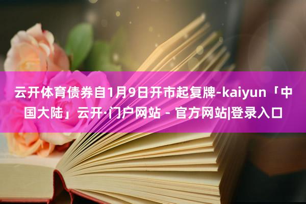 云开体育债券自1月9日开市起复牌-kaiyun「中国大陆」云开·门户网站 - 官方网站|登录入口