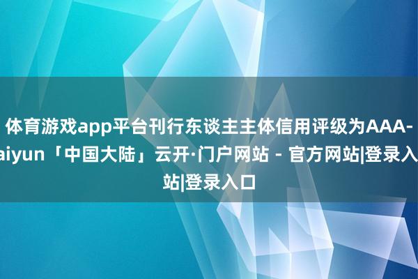 体育游戏app平台刊行东谈主主体信用评级为AAA-kaiyun「中国大陆」云开·门户网站 - 官方网站|登录入口