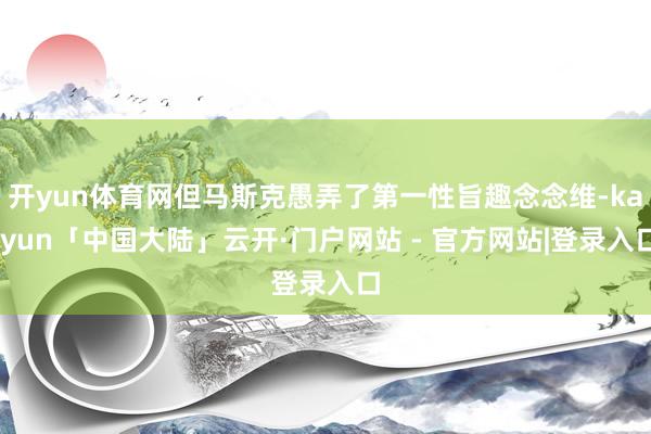 开yun体育网但马斯克愚弄了第一性旨趣念念维-kaiyun「中国大陆」云开·门户网站 - 官方网站|登录入口