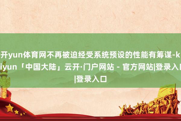 开yun体育网不再被迫经受系统预设的性能有筹谋-kaiyun「中国大陆」云开·门户网站 - 官方网站|登录入口