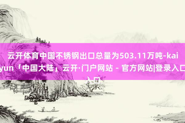 云开体育中国不锈钢出口总量为503.11万吨-kaiyun「中国大陆」云开·门户网站 - 官方网站|登录入口