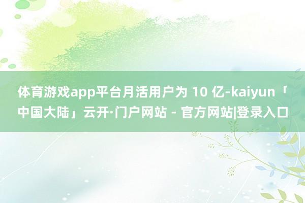 体育游戏app平台月活用户为 10 亿-kaiyun「中国大陆」云开·门户网站 - 官方网站|登录入口