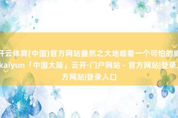 开云体育(中国)官方网站盎然之大地临着一个可怕的威迫-kaiyun「中国大陆」云开·门户网站 - 官方网站|登录入口