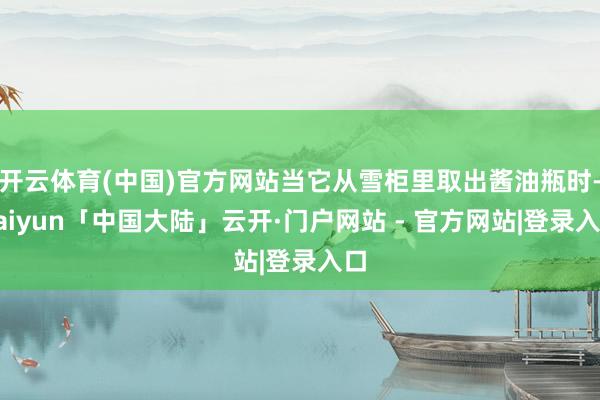 开云体育(中国)官方网站当它从雪柜里取出酱油瓶时-kaiyun「中国大陆」云开·门户网站 - 官方网站|登录入口